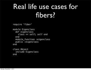 Real life use cases for
ﬁbers?
require 'fiber'
module Eigenclass
  def eigenclass
    class << self; self end
  end
  module_function :eigenclass
  public :eigenclass
end
class Object
  include Eigenclass
end
Monday, November 1, 2010
 