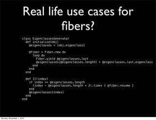 Real life use cases for
ﬁbers?
class EigenclassesGenerator
  def initialize(obj)
    @eigenclasses = [obj.eigenclass]
    @fiber = Fiber.new do
      loop do
        Fiber.yield @eigenclasses.last
        @eigenclasses[@eigenclasses.length] = @eigenclasses.last.eigenclass
      end
    end
  end
  def [](index)
if index >= @eigenclasses.length
(index - @eigenclasses.length + 2).times { @fiber.resume }
end
    @eigenclasses[index]
  end
end
Monday, November 1, 2010
 