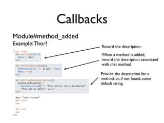 Callbacks
Module#method_added
Example: Thor!                                               Record the description
class Tasks
  def self.desc(desc)
    @desc = desc
                                                             When a method is added,
  end                                                        record the description associated
  def self.method_added(m)                                   with that method
    (@method_descs ||= {})[m] = @desc
    @desc = nil
  end                                                        Provide the description for a
  def self.method_description(m)
                                                             method, or, if not found, some
    method_defined?(m) ?                                     default string.
      @method_descs[m] || "This action isn't documented" :
      "This action doesn't exist"
  end

 desc "Start server"
 def start
 end

  def stop
  end
end
 