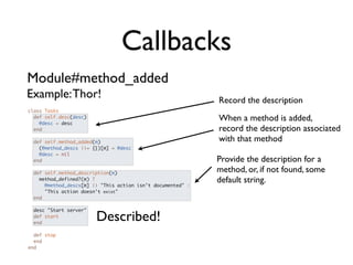 Callbacks
Module#method_added
Example: Thor!                                               Record the description
class Tasks
  def self.desc(desc)
    @desc = desc
                                                             When a method is added,
  end                                                        record the description associated
  def self.method_added(m)                                   with that method
    (@method_descs ||= {})[m] = @desc
    @desc = nil
  end                                                        Provide the description for a
  def self.method_description(m)
                                                             method, or, if not found, some
    method_defined?(m) ?                                     default string.
      @method_descs[m] || "This action isn't documented" :
      "This action doesn't exist"
  end

 desc "Start server"
 def start
 end
                        Described!
  def stop
  end
end
 