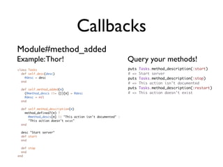 Callbacks
Module#method_added
Example: Thor!                                               Query your methods!
class Tasks                                                  puts   Tasks.method_description(:start)
  def self.desc(desc)                                        # =>   Start server
    @desc = desc                                             puts   Tasks.method_description(:stop)
  end
                                                             # =>   This action isn't documented
  def self.method_added(m)                                   puts   Tasks.method_description(:restart)
    (@method_descs ||= {})[m] = @desc                        # =>   This action doesn't exist
    @desc = nil
  end

  def self.method_description(m)
    method_defined?(m) ?
      @method_descs[m] || "This action isn't documented" :
      "This action doesn't exist"
  end

 desc "Start server"
 def start
 end

  def stop
  end
end
 