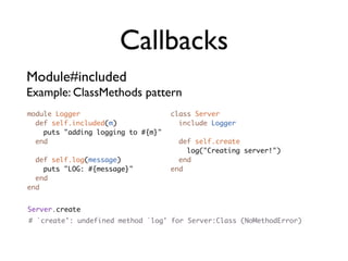 Callbacks
Module#included
Example: ClassMethods pattern
module Logger                       class Server
  def self.included(m)                include Logger
    puts "adding logging to #{m}"
  end                                 def self.create
                                        log("Creating server!")
  def self.log(message)               end
    puts "LOG: #{message}"          end
  end
end


Server.create
# `create': undefined method `log' for Server:Class (NoMethodError)
 
