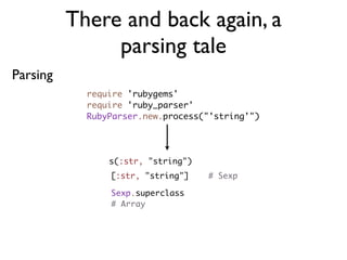 There and back again, a
               parsing tale
Parsing
            require 'rubygems'
            require 'ruby_parser'
            RubyParser.new.process("'string'")




                s(:str, "string")
                [:str, "string"]    # Sexp

                Sexp.superclass
                # Array
 