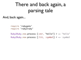 There and back again, a
              parsing tale
And, back again...

      require 'rubygems'
      require 'ruby2ruby'

      Ruby2Ruby.new.process [:str, "hello"] # => "hello"
      Ruby2Ruby.new.process [:lit, :symbol] # => :symbol
 