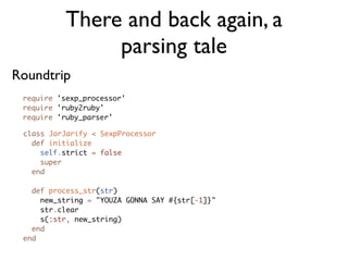 There and back again, a
                parsing tale
Roundtrip
 require 'sexp_processor'
 require 'ruby2ruby'
 require 'ruby_parser'

 class JarJarify < SexpProcessor
   def initialize
     self.strict = false
     super
   end

   def process_str(str)
     new_string = "YOUZA GONNA SAY #{str[-1]}"
     str.clear
     s(:str, new_string)
   end
 end
 