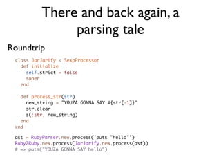 There and back again, a
               parsing tale
Roundtrip
 class JarJarify < SexpProcessor
   def initialize
     self.strict = false
     super
   end

   def process_str(str)
     new_string = "YOUZA GONNA SAY #{str[-1]}"
     str.clear
     s(:str, new_string)
   end
 end

 ast = RubyParser.new.process('puts "hello"')
 Ruby2Ruby.new.process(JarJarify.new.process(ast))
 # => puts("YOUZA GONNA SAY hello")
 