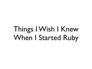 Things I Wish I Knew
When I Started Ruby
 