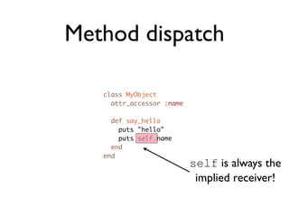 Method dispatch

   class MyObject
     attr_accessor :name

     def say_hello
       puts "hello"
       puts self.name
     end
   end
                           self is always the
                            implied receiver!
 