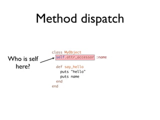 Method dispatch

              class MyObject

Who is self     self.attr_accessor :name

 here?          def say_hello
                  puts "hello"
                  puts name
                end
              end
 