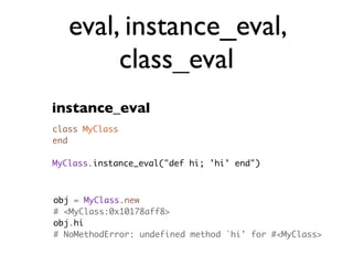 eval, instance_eval,
        class_eval
instance_eval
class MyClass
end

MyClass.instance_eval("def hi; 'hi' end")



obj = MyClass.new
# <MyClass:0x10178aff8>
obj.hi
# NoMethodError: undefined method `hi' for #<MyClass>
 