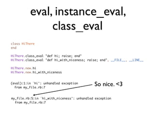 eval, instance_eval,
               class_eval
class HiThere
end

HiThere.class_eval "def hi; raise; end"
HiThere.class_eval "def hi_with_niceness; raise; end", __FILE__, __LINE__

HiThere.new.hi
HiThere.new.hi_with_niceness


(eval):1:in `hi': unhandled exception
  from my_file.rb:7
                                              So nice. <3

my_file.rb:5:in `hi_with_niceness': unhandled exception
  from my_file.rb:7
 