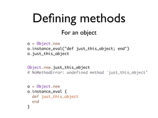 Deﬁning methods
              For an object
o = Object.new
o.instance_eval("def just_this_object; end")
o.just_this_object


Object.new.just_this_object
# NoMethodError: undefined method `just_this_object'


o = Object.new
o.instance_eval {
  def just_this_object
  end
}
 