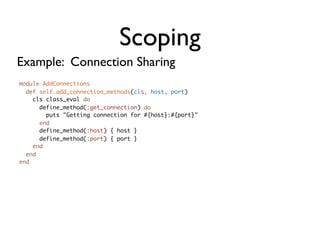 Scoping
Example: Connection Sharing
module AddConnections
  def self.add_connection_methods(cls, host, port)
    cls.class_eval do
      define_method(:get_connection) do
        puts "Getting connection for #{host}:#{port}"
      end
      define_method(:host) { host }
      define_method(:port) { port }
    end
  end
end
 
