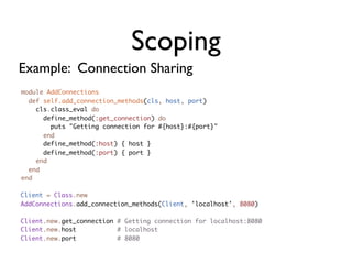 Scoping
Example: Connection Sharing
module AddConnections
  def self.add_connection_methods(cls, host, port)
    cls.class_eval do
      define_method(:get_connection) do
        puts "Getting connection for #{host}:#{port}"
      end
      define_method(:host) { host }
      define_method(:port) { port }
    end
  end
end

Client = Class.new
AddConnections.add_connection_methods(Client, 'localhost', 8080)

Client.new.get_connection # Getting connection for localhost:8080
Client.new.host           # localhost
Client.new.port           # 8080
 