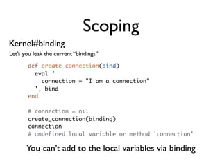 Scoping
Kernel#binding
Let’s you leak the current “bindings”

       def create_connection(bind)
         eval '
           connection = "I am a connection"
         ', bind
       end

       # connection = nil
       create_connection(binding)
       connection
       # undefined local variable or method `connection'

       You can’t add to the local variables via binding
 