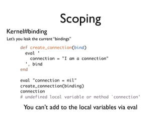 Scoping
Kernel#binding
Let’s you leak the current “bindings”

       def create_connection(bind)
         eval '
           connection = "I am a connection"
         ', bind
       end

       eval "connection = nil"
       create_connection(binding)
       connection
       # undefined local variable or method `connection'

         You can’t add to the local variables via eval
 