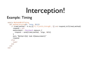 Interception!
Example: Timing
module MethodsWithTiming
  def method_missing(m, *args, &blk)
    if timed_method = m.to_s[/^(.*)_with_timing$/, 1] and respond_to?(timed_method)
      respond = nil
      measurement = Benchmark.measure {
        respond = send(timed_method, *args, &blk)
      }
      puts "Method #{m} took #{measurement}"
      respond
    else
      super
    end
  end
end
 