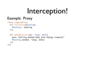Interception!
Example: Proxy
class LoggingProxy
  def initialize(backing)
    @backing = backing
  end

  def method_missing(m, *args, &blk)
    puts "Calling method #{m} with #{args.inspect}"
    @backing.send(m, *args, &blk)
  end
end
 