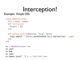 Interception!
Example: Simple DSL
 class NameCollector
   attr_reader :names
   def initialize
     @names = []
   end

   def method_missing(method, *args, &blk)
     args.empty? ? @names.push(method.to_s.capitalize) : super
   end
 end

 nc = NameCollector.new
 nc.josh
 nc.bob
 nc.jane
 nc.names.join(' ') # => Josh Bob Jane
 