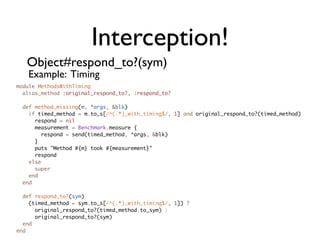 Interception!
   Object#respond_to?(sym)
   Example: Timing
module MethodsWithTiming
  alias_method :original_respond_to?, :respond_to?

  def method_missing(m, *args, &blk)
    if timed_method = m.to_s[/^(.*)_with_timing$/, 1] and original_respond_to?(timed_method)
      respond = nil
      measurement = Benchmark.measure {
        respond = send(timed_method, *args, &blk)
      }
      puts "Method #{m} took #{measurement}"
      respond
    else
      super
    end
  end

  def respond_to?(sym)
    (timed_method = sym.to_s[/^(.*)_with_timing$/, 1]) ?
      original_respond_to?(timed_method.to_sym) :
      original_respond_to?(sym)
  end
end
 