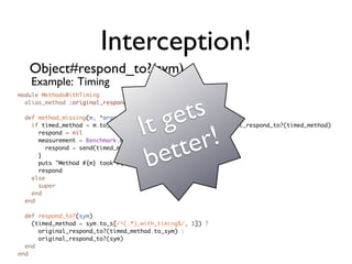 Interception!
   Object#respond_to?(sym)
   Example: Timing
module MethodsWithTiming




                                       ge  ts
  alias_method :original_respond_to?, :respond_to?




                                    It
  def method_missing(m, *args, &blk)




                                             r!
    if timed_method = m.to_s[/^(.*)_with_timing$/, 1] and original_respond_to?(timed_method)




                                          te
      respond = nil



                                       et
      measurement = Benchmark.measure {



                                     b
        respond = send(timed_method, *args, &blk)
      }
      puts "Method #{m} took #{measurement}"
      respond
    else
      super
    end
  end

  def respond_to?(sym)
    (timed_method = sym.to_s[/^(.*)_with_timing$/, 1]) ?
      original_respond_to?(timed_method.to_sym) :
      original_respond_to?(sym)
  end
end
 