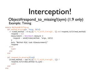 Interception!
   Object#respond_to_missing?(sym) (1.9 only)
   Example: Timing
module MethodsWithTiming
  def method_missing(m, *args, &blk)
    if timed_method = m.to_s[/^(.*)_with_timing$/, 1] and respond_to?(timed_method)
      respond = nil
      measurement = Benchmark.measure {
        respond = send(timed_method, *args, &blk)
      }
      puts "Method #{m} took #{measurement}"
      respond
    else
      super
    end
  end

  def respond_to_missing?(sym)
    (timed_method = sym.to_s[/^(.*)_with_timing$/, 1]) ?
      respond_to?(timed_method.to_sym) :
      super
  end
end
 