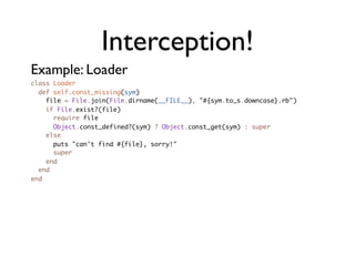Interception!
Example: Loader
class Loader
  def self.const_missing(sym)
    file = File.join(File.dirname(__FILE__), "#{sym.to_s.downcase}.rb")
    if File.exist?(file)
      require file
      Object.const_defined?(sym) ? Object.const_get(sym) : super
    else
      puts "can't find #{file}, sorry!"
      super
    end
  end
end
 