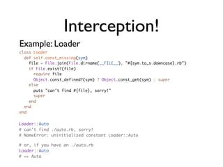 Interception!
Example: Loader
class Loader
  def self.const_missing(sym)
    file = File.join(File.dirname(__FILE__), "#{sym.to_s.downcase}.rb")
    if File.exist?(file)
      require file
      Object.const_defined?(sym) ? Object.const_get(sym) : super
    else
      puts "can't find #{file}, sorry!"
      super
    end
  end
end


Loader::Auto
# can't find ./auto.rb, sorry!
# NameError: uninitialized constant Loader::Auto

# or, if you have an ./auto.rb
Loader::Auto
# => Auto
 