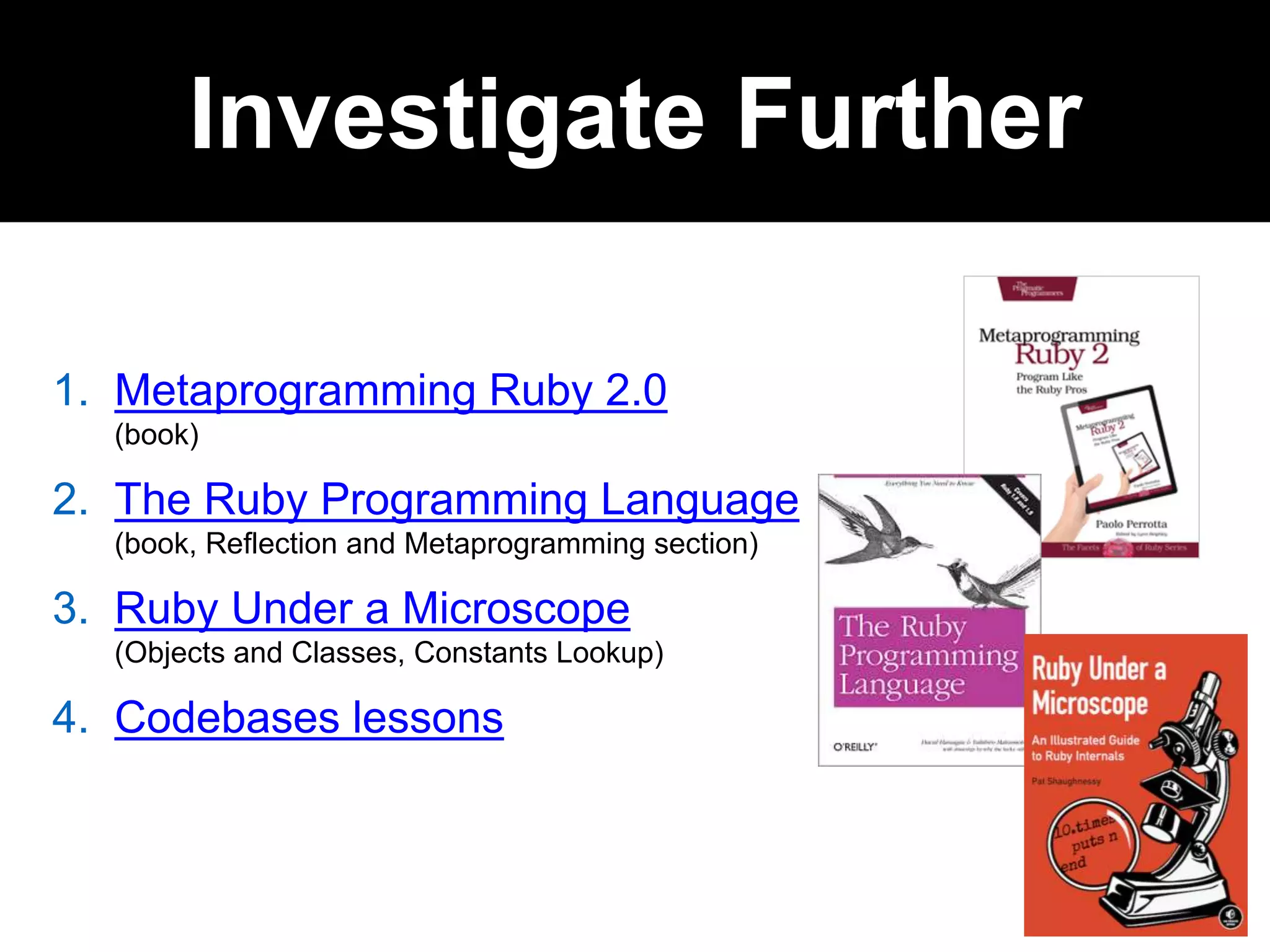 1. Metaprogramming Ruby 2.0
(book)
2. The Ruby Programming Language
(book, Reflection and Metaprogramming section)
3. Ruby Under a Microscope
(Objects and Classes, Constants Lookup)
4. Codebases lessons
Investigate Further
 