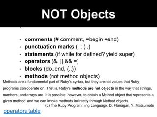 Open class
NOT Objects
• comments (# comment, =begin =end)
• punctuation marks (, ; ( .)
• statements (if while for defined? yield super)
• operators (&. || && =)
• blocks (do..end, {..})
• methods (not method objects)
Methods are a fundamental part of Ruby's syntax, but they are not values that Ruby
programs can operate on. That is, Ruby's methods are not objects in the way that strings,
numbers, and arrays are. It is possible, however, to obtain a Method object that represents a
given method, and we can invoke methods indirectly through Method objects.
(c) The Ruby Programming Language. D. Flanagan; Y. Matsumoto
operators table
 