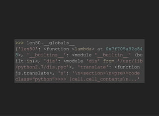 >>>len50.__globals__
{'len50':<function<lambda>at0x7f705a92a84
8>,'__builtins__':<module'__builtin__'(bu
ilt­in)>,'dis':<module'dis'from'/usr/lib
/python2.7/dis.pyc'>,'translate':<function
js.translate>,'s':'n<section>n<pre><code
class="python">>>>[cell.cell_contentsn...'
 