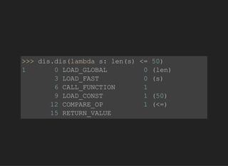 >>>dis.dis(lambdas:len(s)<=50)
10LOAD_GLOBAL0(len)
3LOAD_FAST0(s)
6CALL_FUNCTION1
9LOAD_CONST1(50)
12COMPARE_OP1(<=)
15RETURN_VALUE
 