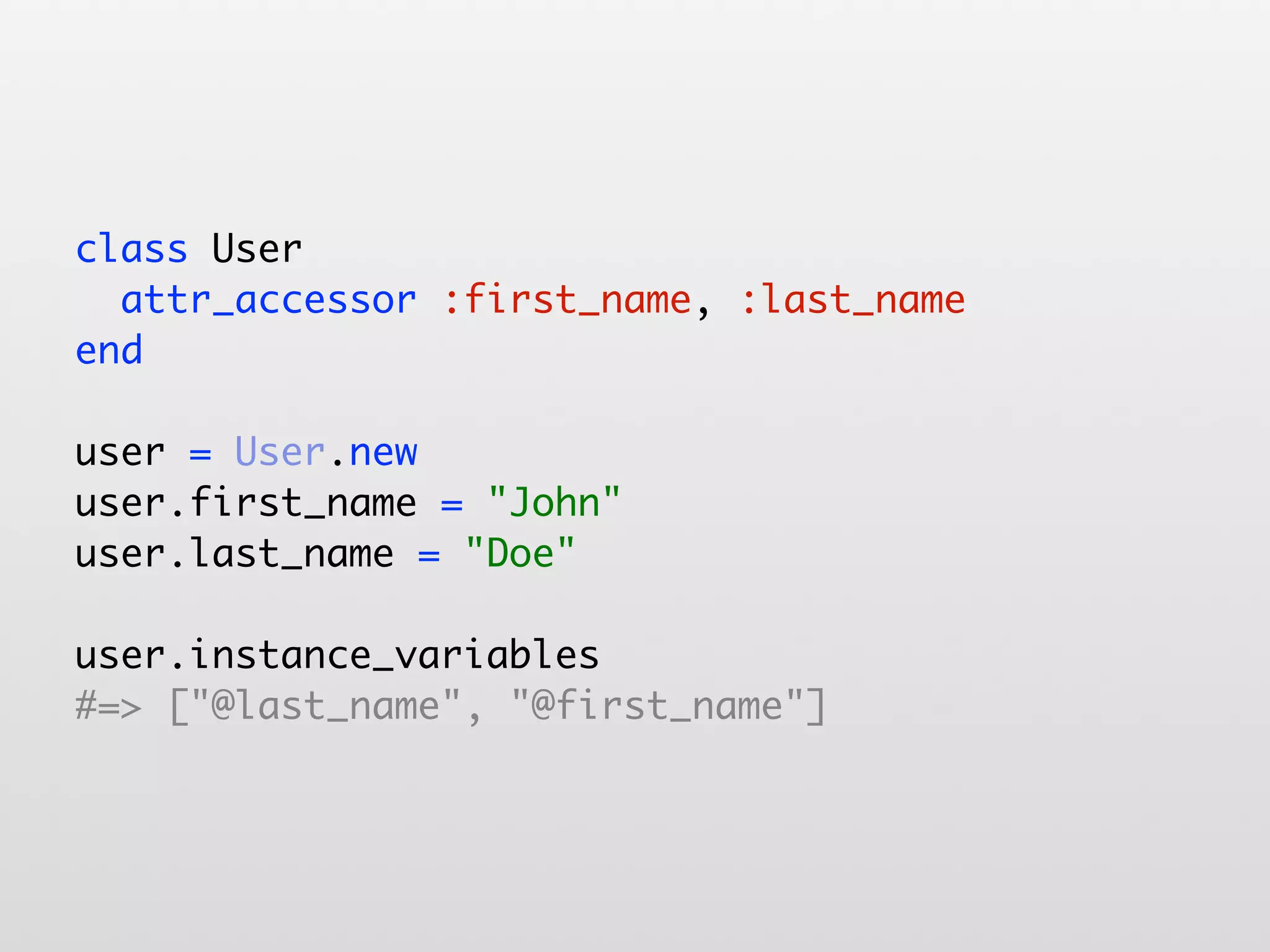 class User attr_accessor :first_name, :last_name end user = User.new user.first_name = "John" user.last_name = "Doe" user.instance_variables #=> ["@last_name", "@first_name"] 