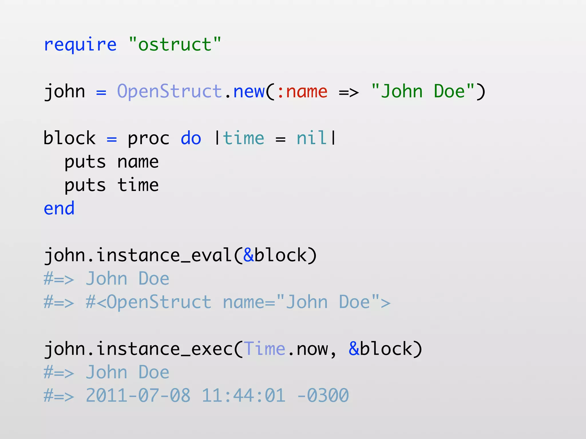 require "ostruct" john = OpenStruct.new(:name => "John Doe") block = proc do |time = nil| puts name puts time end john.instance_eval(&block) #=> John Doe #=> #<OpenStruct name="John Doe"> john.instance_exec(Time.now, &block) #=> John Doe #=> 2011-07-08 11:44:01 -0300 