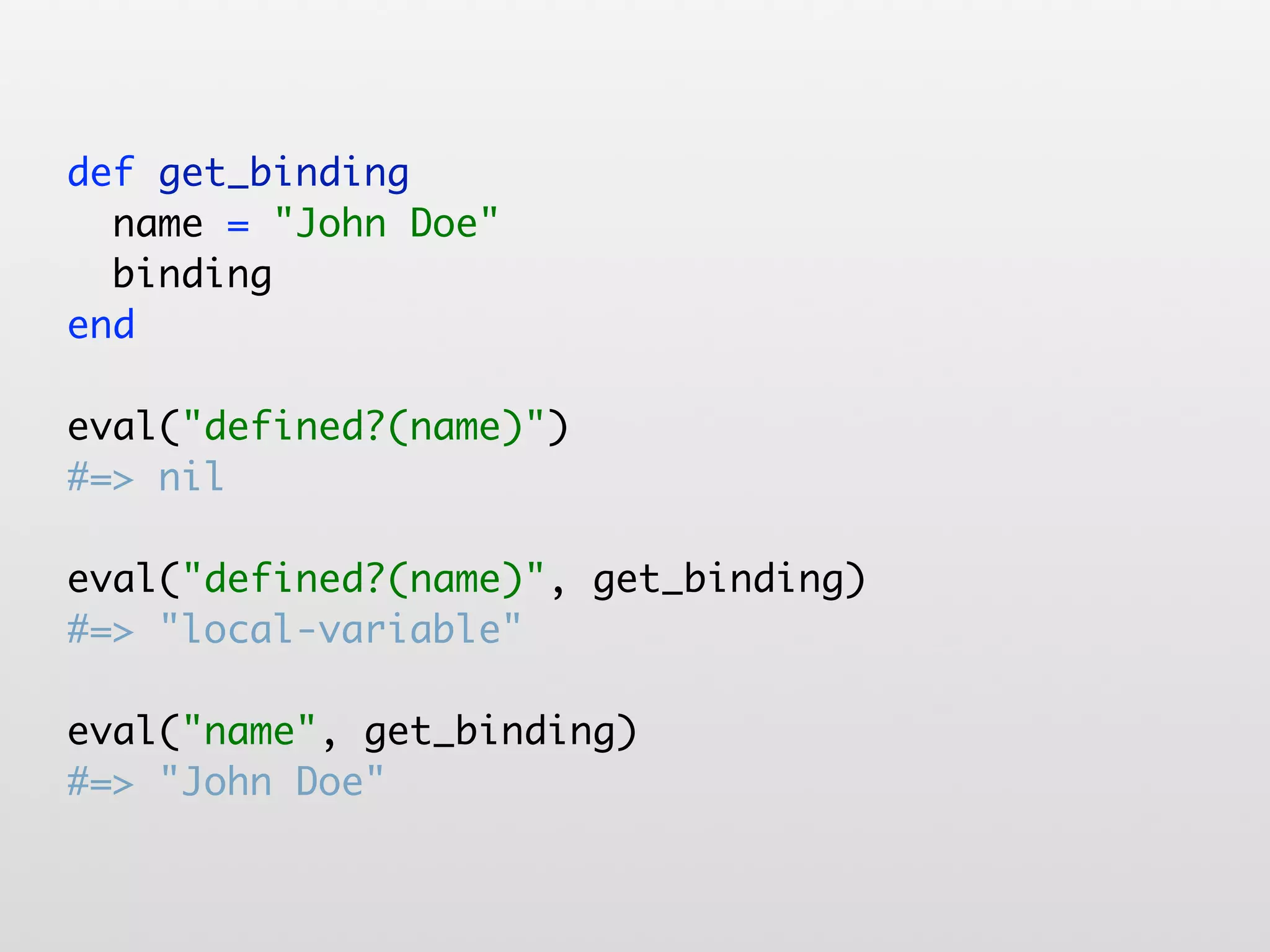 def get_binding name = "John Doe" binding end eval("defined?(name)") #=> nil eval("defined?(name)", get_binding) #=> "local-variable" eval("name", get_binding) #=> "John Doe" 
