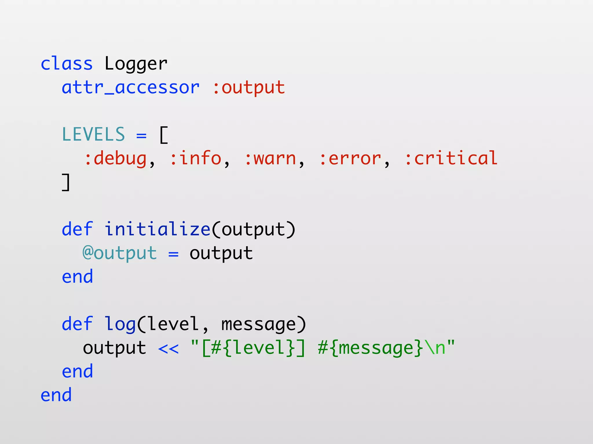 class Logger attr_accessor :output LEVELS = [ :debug, :info, :warn, :error, :critical ] def initialize(output) @output = output end def log(level, message) output << "[#{level}] #{message}n" end end 