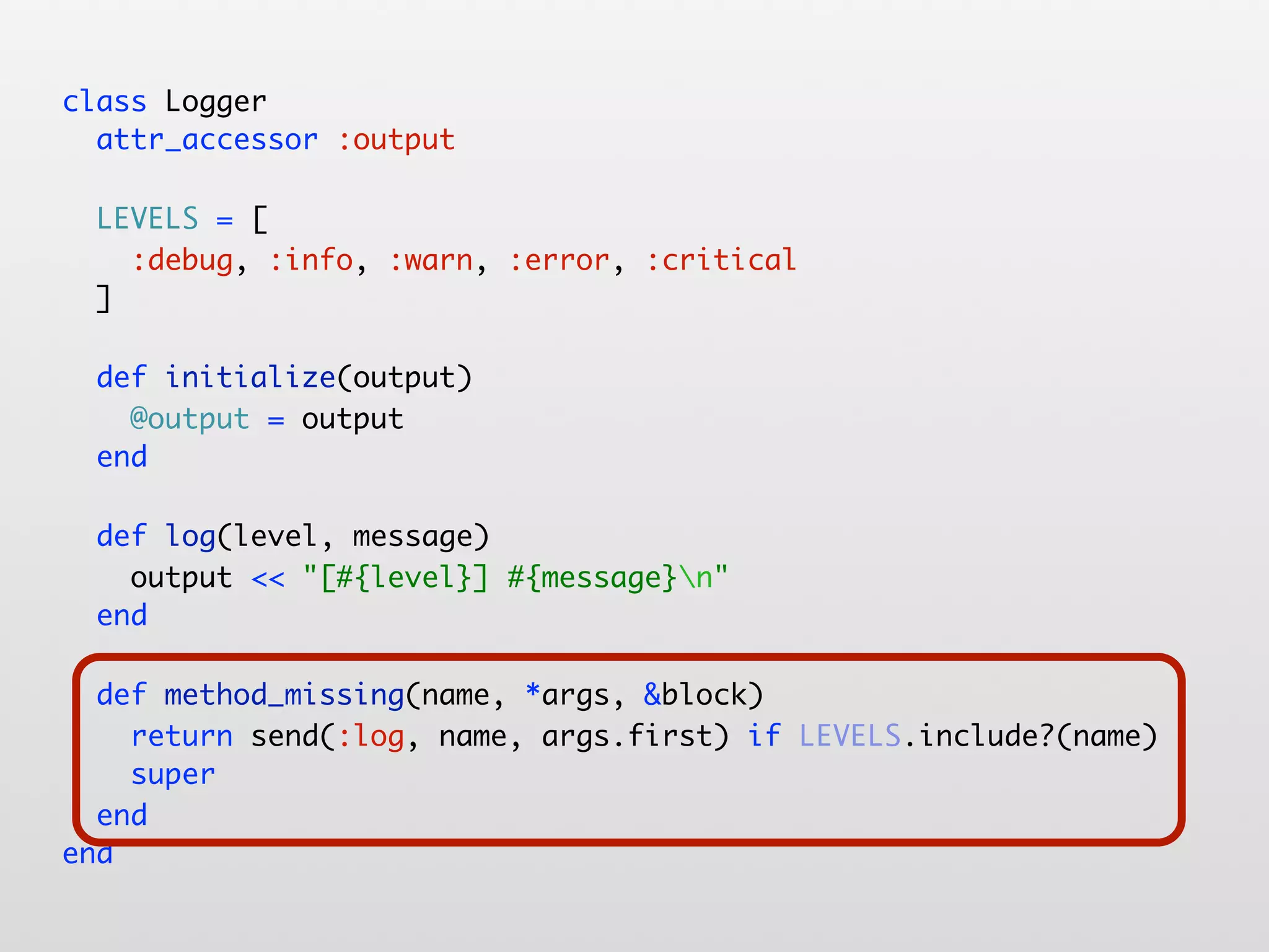 class Logger attr_accessor :output LEVELS = [ :debug, :info, :warn, :error, :critical ] def initialize(output) @output = output end def log(level, message) output << "[#{level}] #{message}n" end def method_missing(name, *args, &block) return send(:log, name, args.first) if LEVELS.include?(name) super end end 