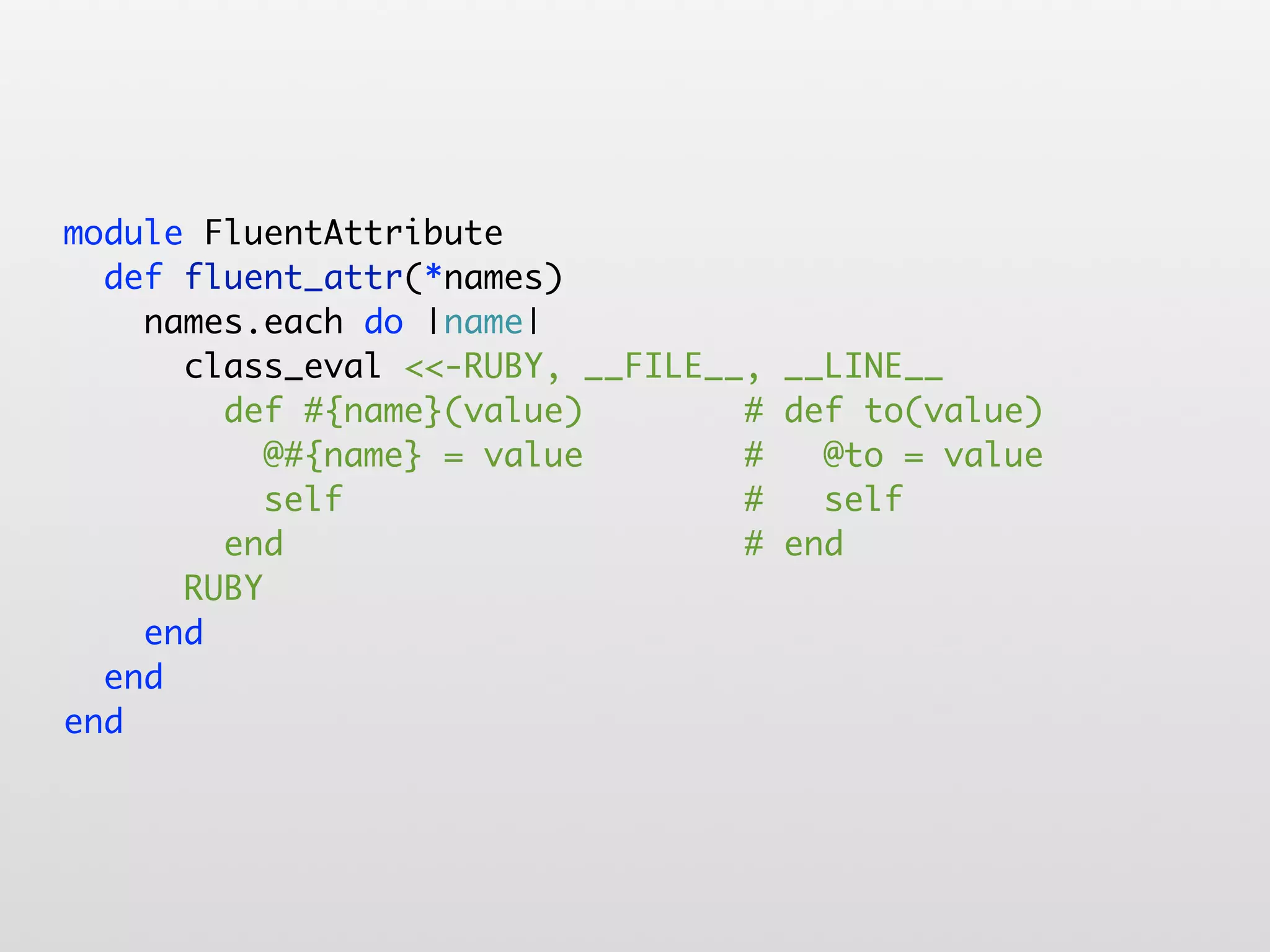 module FluentAttribute def fluent_attr(*names) names.each do |name| class_eval <<-RUBY, __FILE__, __LINE__ def #{name}(value) # def to(value) @#{name} = value # @to = value self # self end # end RUBY end end end 