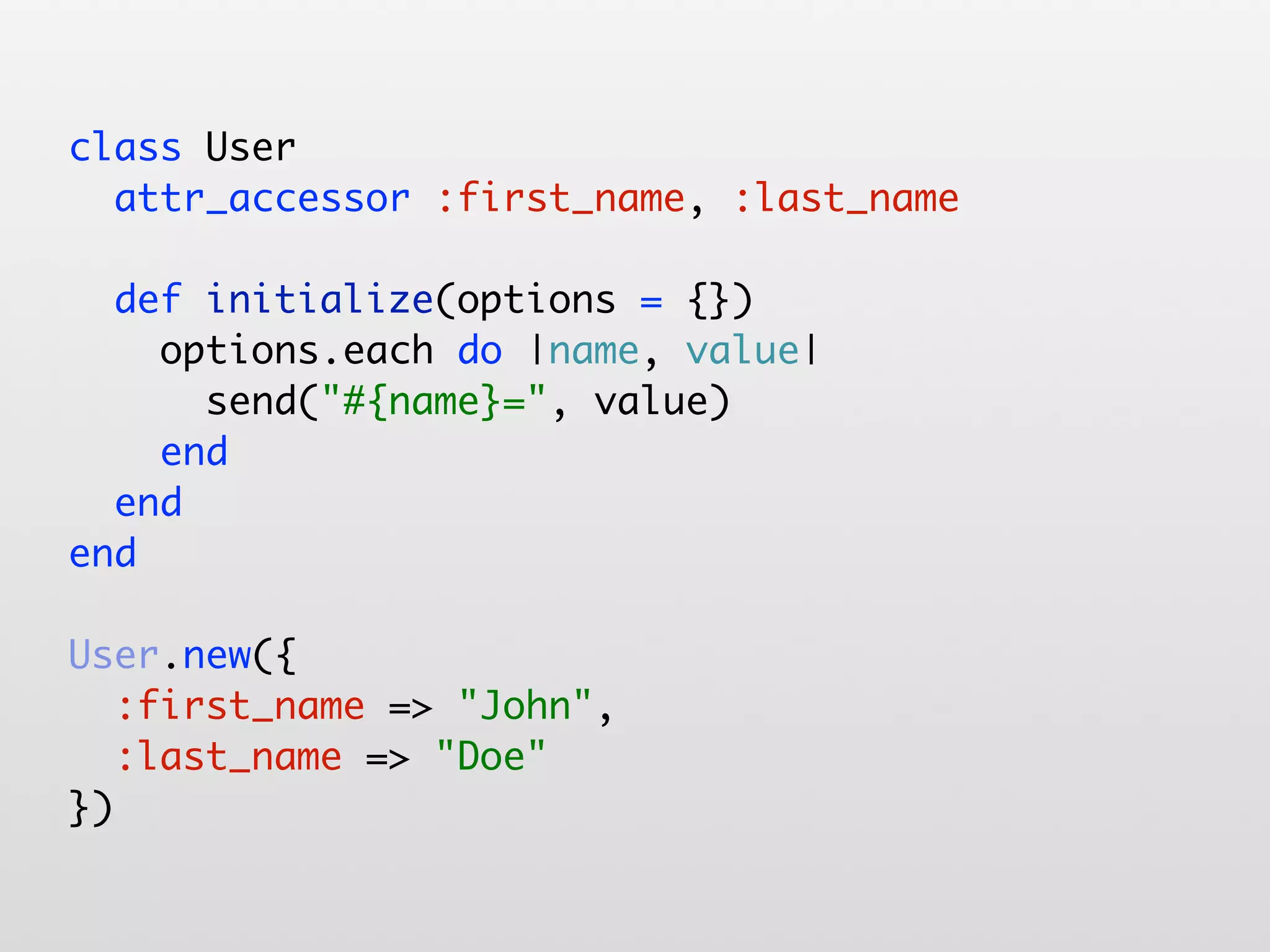 class User attr_accessor :first_name, :last_name def initialize(options = {}) options.each do |name, value| send("#{name}=", value) end end end User.new({ :first_name => "John", :last_name => "Doe" }) 