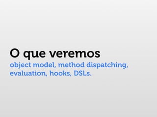 O que veremos
object model, method dispatching,
evaluation, hooks, DSLs.
 
