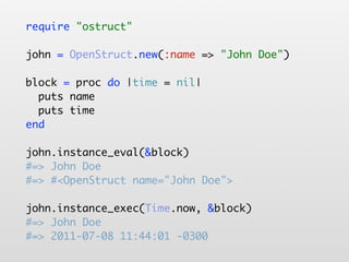 require "ostruct"

john = OpenStruct.new(:name => "John Doe")

block = proc do |time = nil|
  puts name
  puts time
end

john.instance_eval(&block)
#=> John Doe
#=> #<OpenStruct name="John Doe">

john.instance_exec(Time.now, &block)
#=> John Doe
#=> 2011-07-08 11:44:01 -0300
 