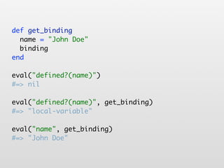 def get_binding
  name = "John Doe"
  binding
end

eval("defined?(name)")
#=> nil

eval("defined?(name)", get_binding)
#=> "local-variable"

eval("name", get_binding)
#=> "John Doe"
 