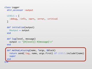 class Logger
  attr_accessor :output

  LEVELS = [
    :debug, :info, :warn, :error, :critical
  ]

  def initialize(output)
    @output = output
  end

  def log(level, message)
    output << "[#{level}] #{message}n"
  end

  def method_missing(name, *args, &block)
    return send(:log, name, args.first) if LEVELS.include?(name)
    super
  end
end
 
