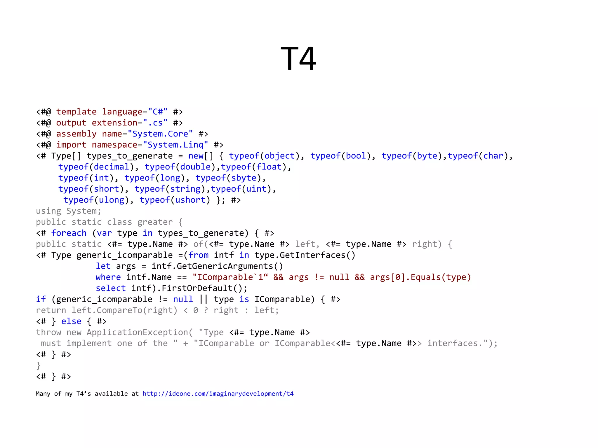 T4
<#@ template language="C#" #> 
<#@ output extension=".cs" #>
<#@ assembly name="System.Core" #>
<#@ import namespace="System.Linq" #>
<# Type[] types_to_generate = new[] { typeof(object), typeof(bool), typeof(byte),typeof(char),
    typeof(decimal), typeof(double),typeof(float), 
    typeof(int), typeof(long), typeof(sbyte),
    typeof(short), typeof(string),typeof(uint),
     typeof(ulong), typeof(ushort) }; #> 
using System; 
public static class greater { 
<# foreach (var type in types_to_generate) { #> 
public static <#= type.Name #> of(<#= type.Name #> left, <#= type.Name #> right) { 
<# Type generic_icomparable =(from intf in type.GetInterfaces()  
            let args = intf.GetGenericArguments() 
            where intf.Name == "IComparable`1“ && args != null && args[0].Equals(type) 
            select intf).FirstOrDefault(); 
if (generic_icomparable != null || type is IComparable) { #> 
return left.CompareTo(right) < 0 ? right : left; 
<# } else { #> 
throw new ApplicationException( "Type <#= type.Name #>
 must implement one of the " + "IComparable or IComparable<<#= type.Name #>> interfaces."); 
<# } #> 
} 
<# } #> 
Many of my T4’s available at http://ideone.com/imaginarydevelopment/t4
 