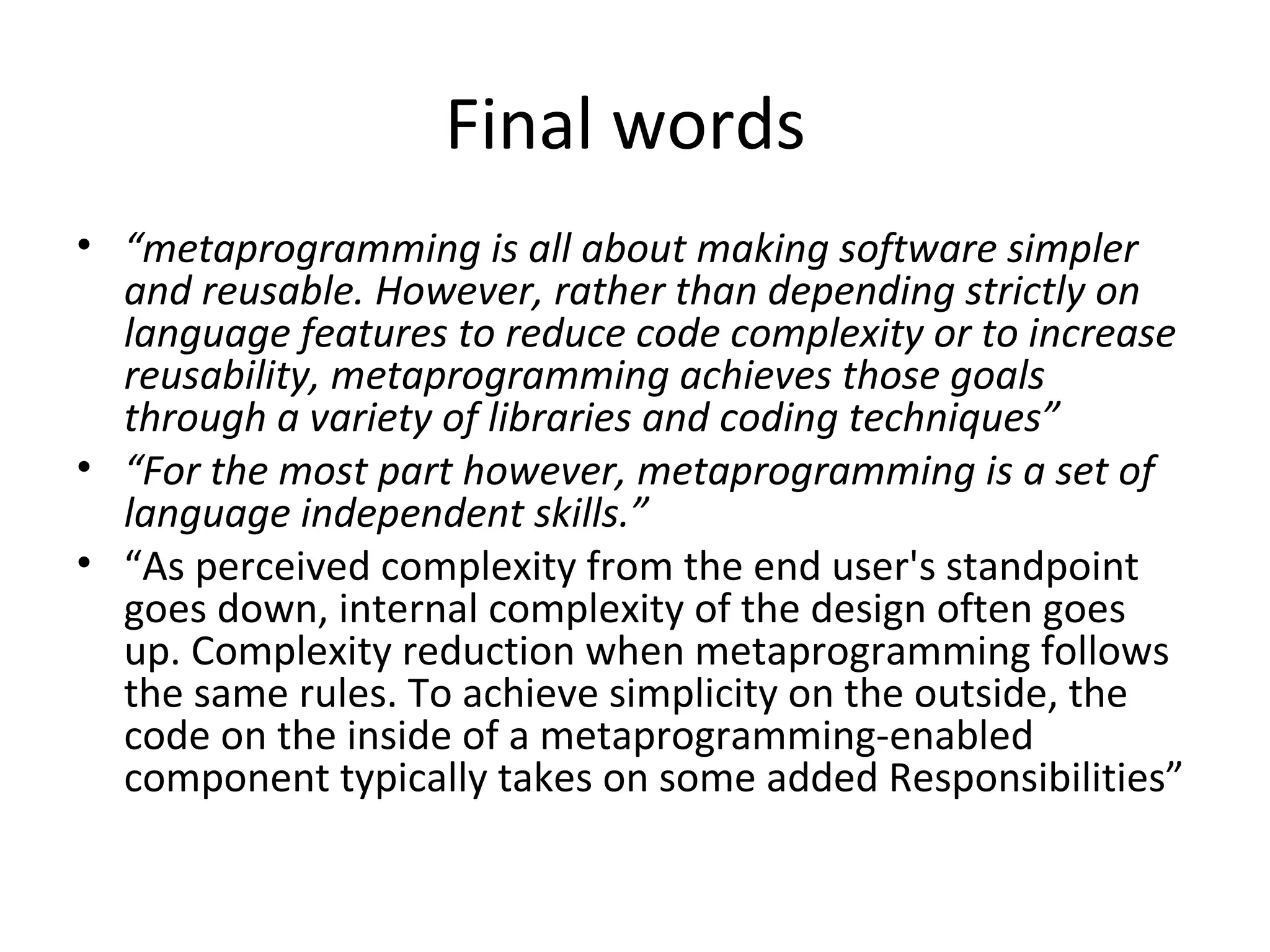 Final words
• “metaprogramming is all about making software simpler
  and reusable. However, rather than depending strictly on
  language features to reduce code complexity or to increase
  reusability, metaprogramming achieves those goals
  through a variety of libraries and coding techniques”
• “For the most part however, metaprogramming is a set of
  language independent skills.”
• “As perceived complexity from the end user's standpoint
  goes down, internal complexity of the design often goes
  up. Complexity reduction when metaprogramming follows
  the same rules. To achieve simplicity on the outside, the
  code on the inside of a metaprogramming-enabled
  component typically takes on some added Responsibilities”
 