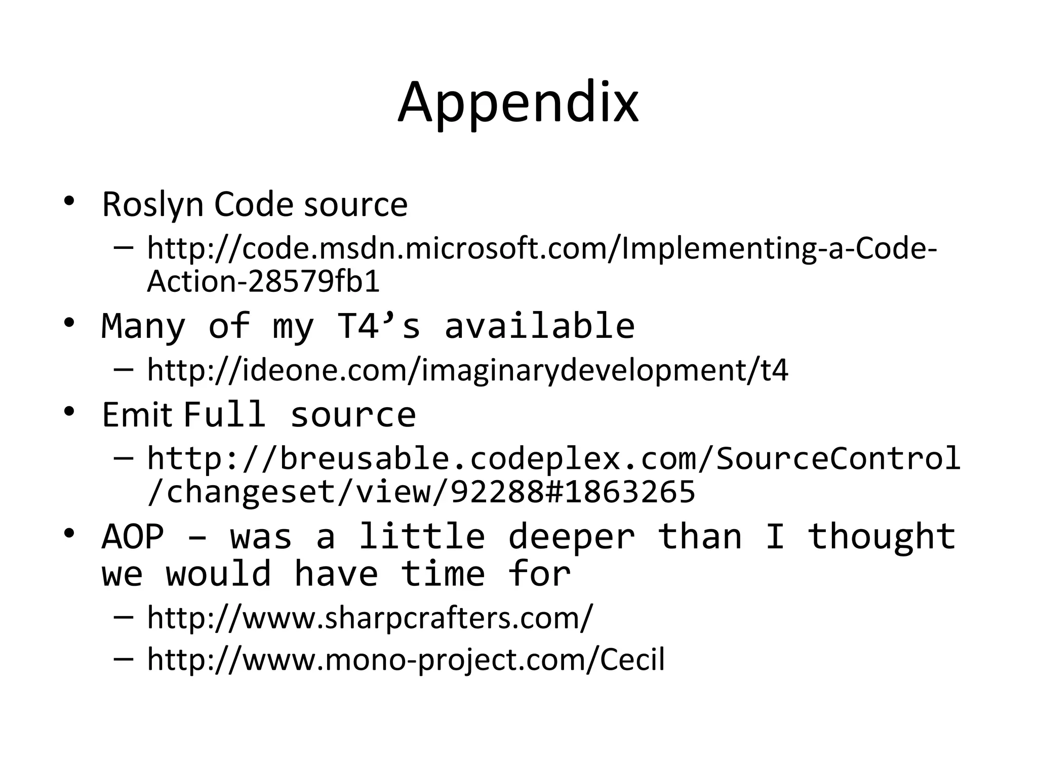 Appendix
• Roslyn Code source
  – http://code.msdn.microsoft.com/Implementing-a-Code-
    Action-28579fb1
• Many of my T4’s available
  – http://ideone.com/imaginarydevelopment/t4
• Emit Full source
  – http://breusable.codeplex.com/SourceControl
    /changeset/view/92288#1863265
• AOP – was a little deeper than I thought 
  we would have time for
  – http://www.sharpcrafters.com/
  – http://www.mono-project.com/Cecil
 