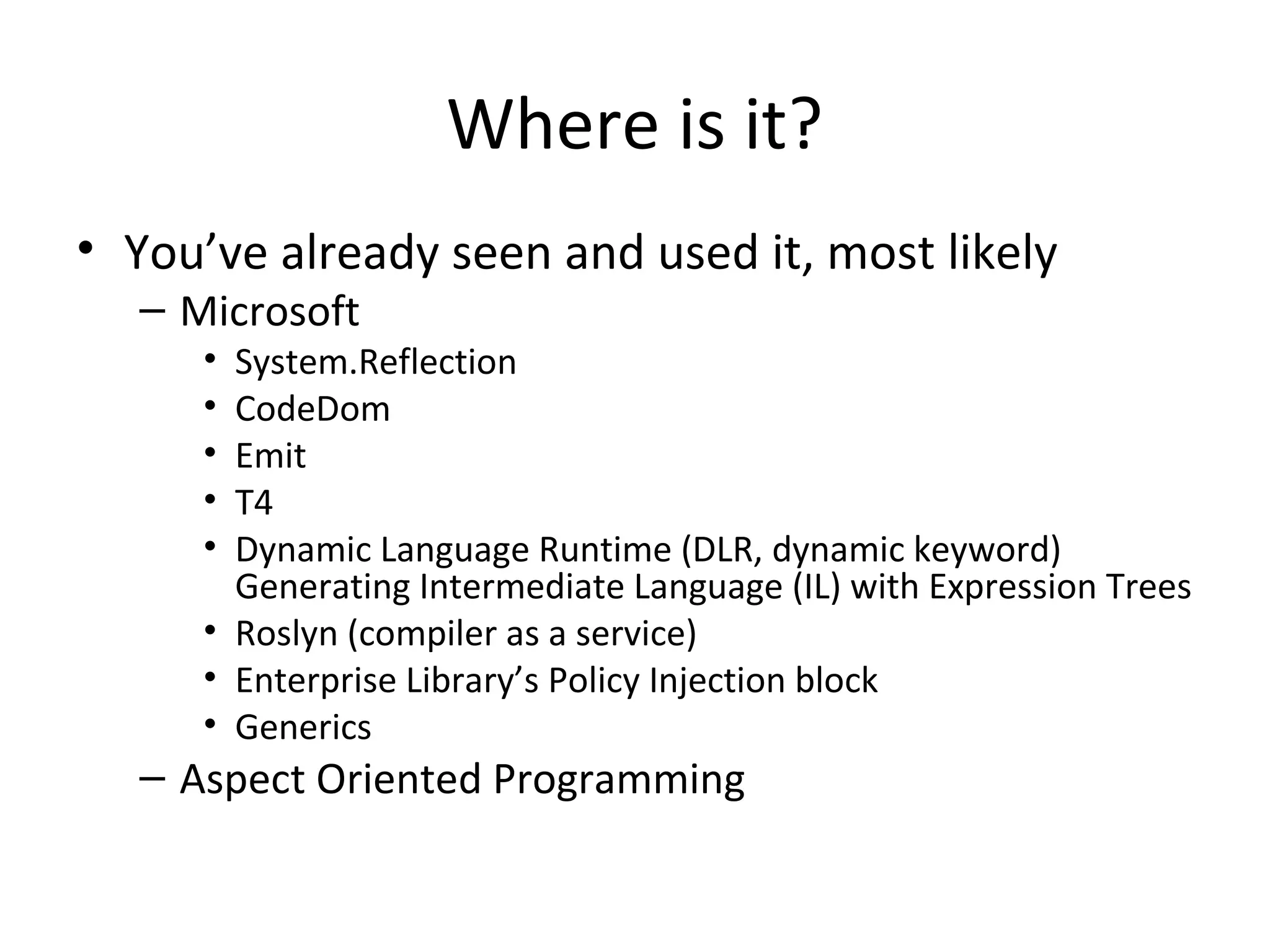 Where is it?
• You’ve already seen and used it, most likely
  – Microsoft
     • System.Reflection
     • CodeDom
     • Emit
     • T4
     • Dynamic Language Runtime (DLR, dynamic keyword)
       Generating Intermediate Language (IL) with Expression Trees
     • Roslyn (compiler as a service)
     • Enterprise Library’s Policy Injection block
     • Generics
  – Aspect Oriented Programming
 