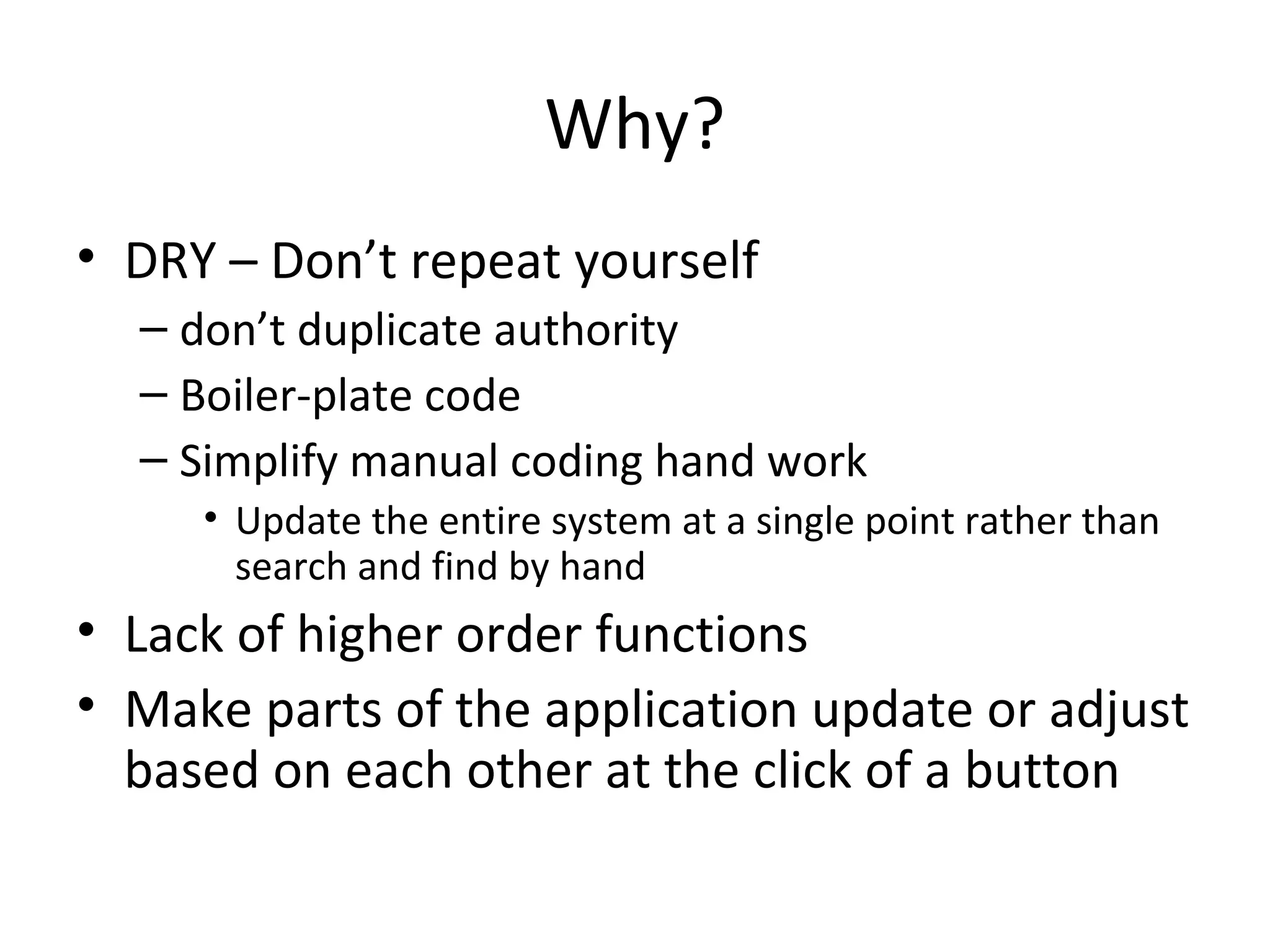 Why?
• DRY – Don’t repeat yourself
  – don’t duplicate authority
  – Boiler-plate code
  – Simplify manual coding hand work
     • Update the entire system at a single point rather than
       search and find by hand
• Lack of higher order functions
• Make parts of the application update or adjust
  based on each other at the click of a button
 