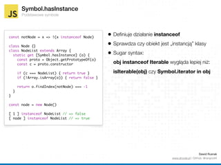 Symbol.hasInstance
Podstawowe symbole
const notNode = x => !(x instanceof Node)
class Node {}
class NodeList extends Array {
static get [Symbol.hasInstance] (o) {
const proto = Object.getPrototypeOf(o)
const c = proto.constructor
if (c === NodeList) { return true }
if (!Array.isArray(o)) { return false }
return o.findIndex(notNode) === -1
}
}
const node = new Node()
[ 1 ] instanceof NodeList // => false
[ node ] instanceof NodeList // => true
Dawid Rusnak 
www.drcode.pl / GitHub: @rangoo94
• Deﬁniuje działanie instanceof
• Sprawdza czy obiekt jest „instancją” klasy
• Sugar syntax: 
obj instanceof Iterablewyglądalepiej niż: 
isIterable(obj) czy Symbol.iterator in obj
 