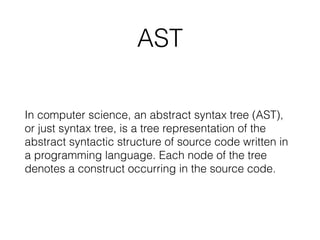 AST
In computer science, an abstract syntax tree (AST),
or just syntax tree, is a tree representation of the
abstract syntactic structure of source code written in
a programming language. Each node of the tree
denotes a construct occurring in the source code.
 